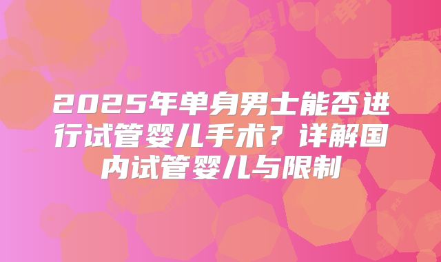 2025年单身男士能否进行试管婴儿手术？详解国内试管婴儿与限制