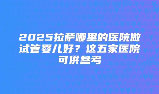 2025拉萨哪里的医院做试管婴儿好？这五家医院可供参考