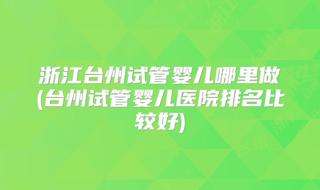浙江台州试管婴儿哪里做(台州试管婴儿医院排名比较好)