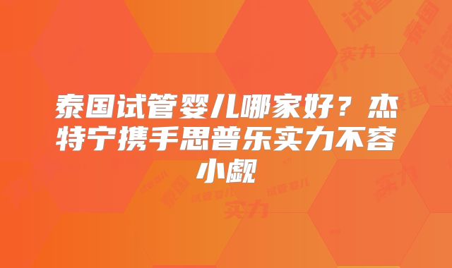泰国试管婴儿哪家好？杰特宁携手思普乐实力不容小觑