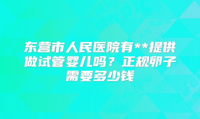 东营市人民医院有**提供做试管婴儿吗?正规卵子需要多少钱