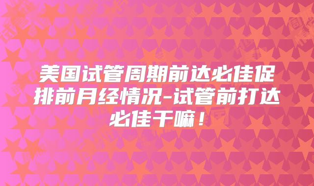 美国试管周期前达必佳促排前月经情况-试管前打达必佳干嘛！