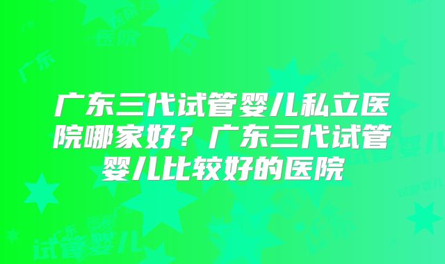 广东三代试管婴儿私立医院哪家好？广东三代试管婴儿比较好的医院