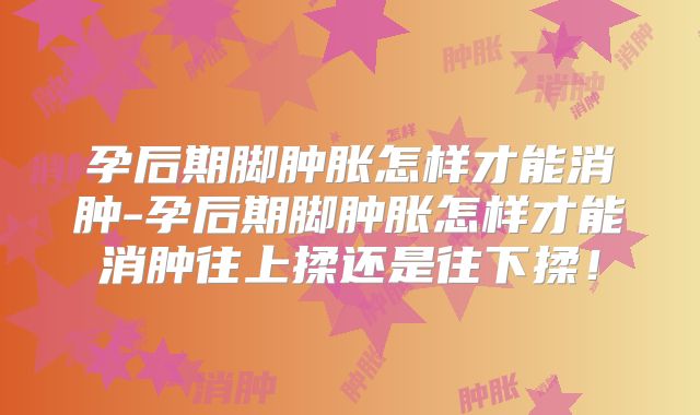 孕后期脚肿胀怎样才能消肿-孕后期脚肿胀怎样才能消肿往上揉还是往下揉！