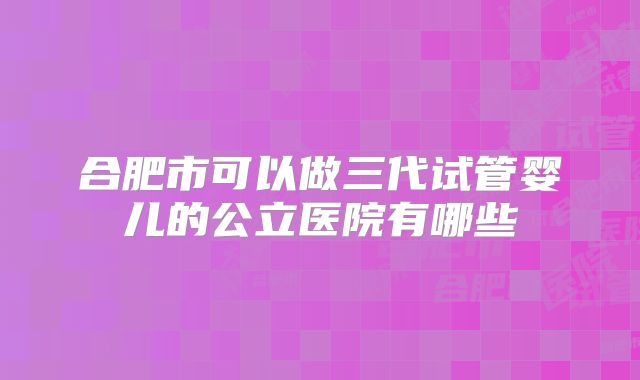 合肥市可以做三代试管婴儿的公立医院有哪些