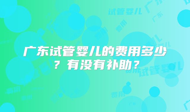 广东试管婴儿的费用多少?有没有补助?