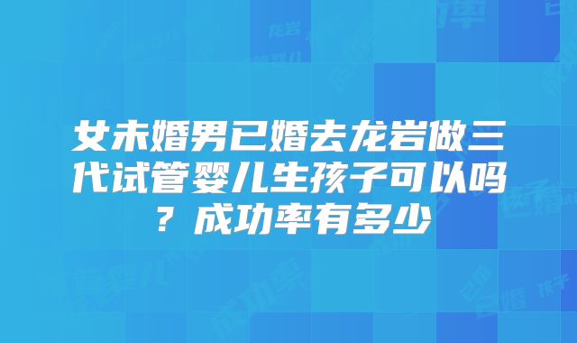 女未婚男已婚去龙岩做三代试管婴儿生孩子可以吗?成功率有多少