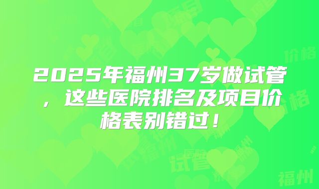 2025年福州37岁做试管,这些医院排名及项目价格表别错过!