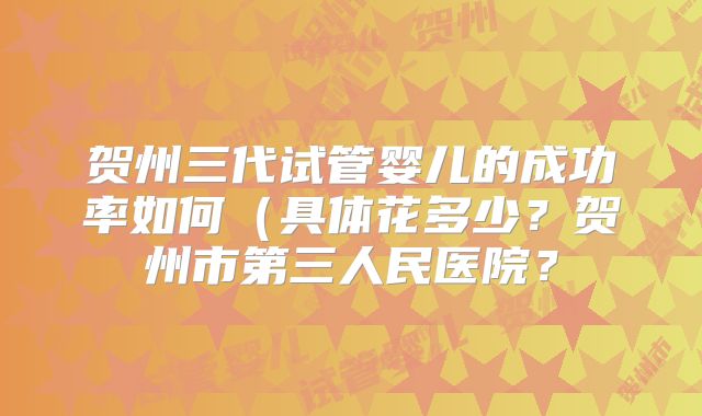 贺州三代试管婴儿的成功率如何(具体花多少?贺州市第三人民医院?