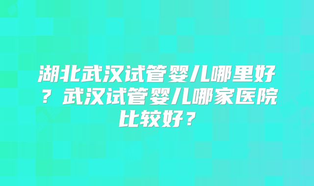 湖北武汉试管婴儿哪里好?武汉试管婴儿哪家医院比较好?