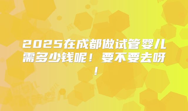 2025在成都做试管婴儿需多少钱呢!要不要去呀!