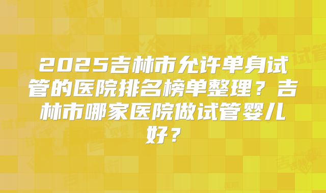 2025吉林市允许单身试管的医院排名榜单整理?吉林市哪家医院做试管婴儿好?