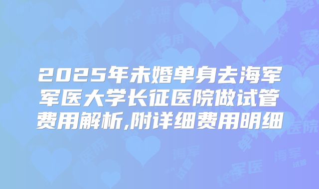 2025年未婚单身去海军军医大学长征医院做试管费用解析,附详细费用明细