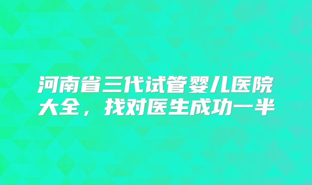 河南省三代试管婴儿医院大全，找对医生成功一半
