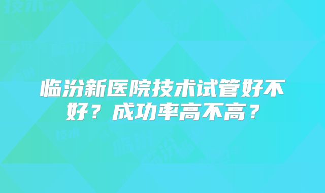 临汾新医院技术试管好不好？成功率高不高？