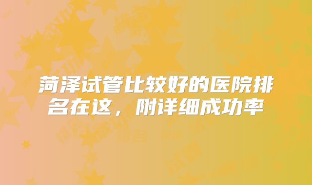 菏泽试管比较好的医院排名在这,附详细成功率
