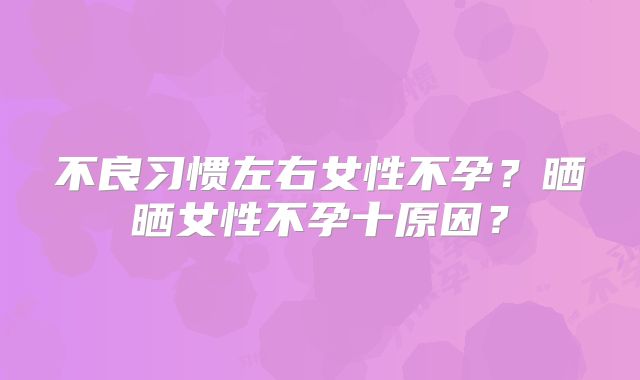 不良习惯左右女性不孕?晒晒女性不孕十原因?