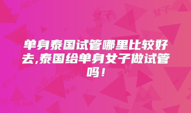 单身泰国试管哪里比较好去,泰国给单身女子做试管吗!