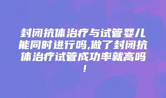 封闭抗体治疗与试管婴儿能同时进行吗,做了封闭抗体治疗试管成功率就高吗！