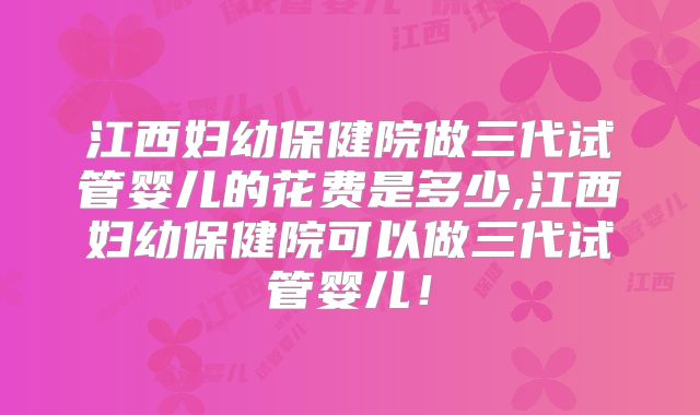 江西妇幼保健院做三代试管婴儿的花费是多少,江西妇幼保健院可以做三代试管婴儿!