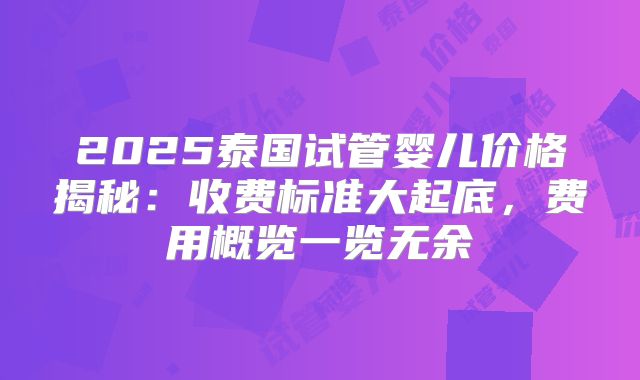 2025泰国试管婴儿价格揭秘：收费标准大起底，费用概览一览无余