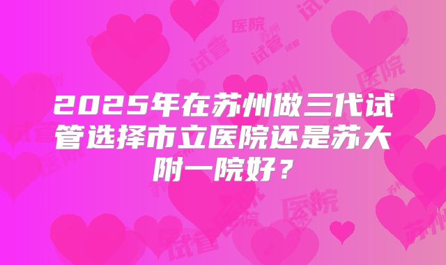 2025年在苏州做三代试管选择市立医院还是苏大附一院好？