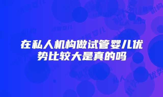 在私人机构做试管婴儿优势比较大是真的吗