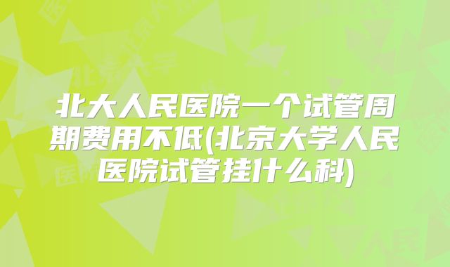 北大人民医院一个试管周期费用不低(北京大学人民医院试管挂什么科)