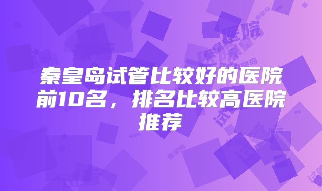秦皇岛试管比较好的医院前10名，排名比较高医院推荐