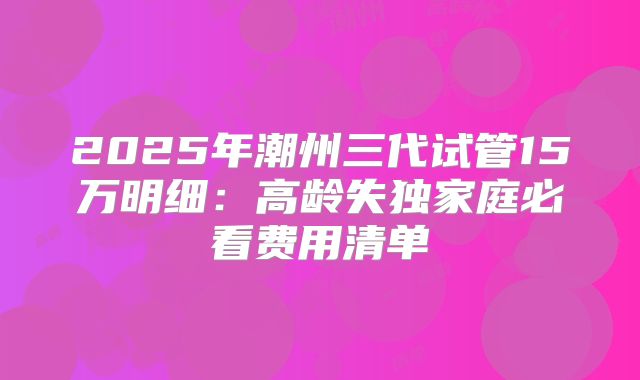 2025年潮州三代试管15万明细：高龄失独家庭必看费用清单