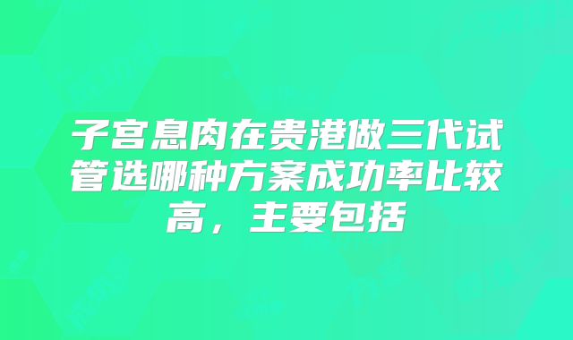 子宫息肉在贵港做三代试管选哪种方案成功率比较高，主要包括