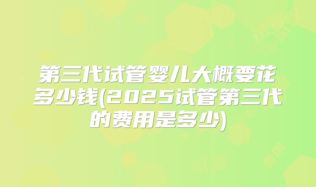第三代试管婴儿大概要花多少钱(2025试管第三代的费用是多少)