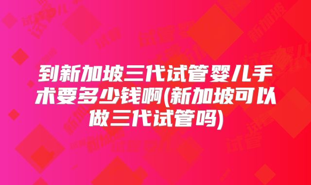 到新加坡三代试管婴儿手术要多少钱啊(新加坡可以做三代试管吗)