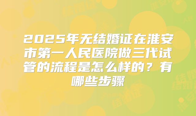 2025年无结婚证在淮安市第一人民医院做三代试管的流程是怎么样的?有哪些步骤