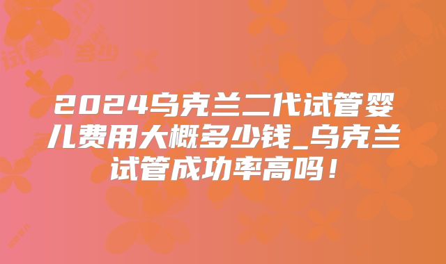 2024乌克兰二代试管婴儿费用大概多少钱_乌克兰试管成功率高吗！