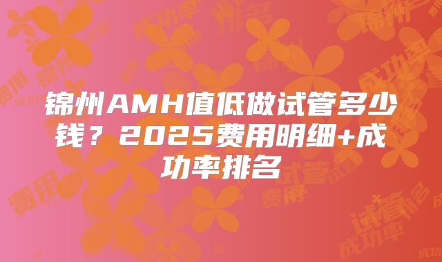 锦州AMH值低做试管多少钱?2025费用明细+成功率排名