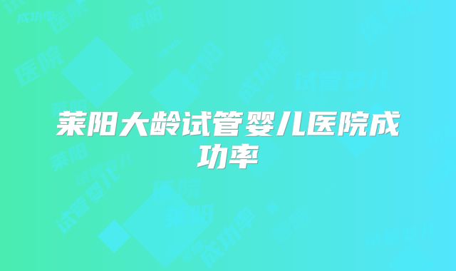 莱阳大龄试管婴儿医院成功率