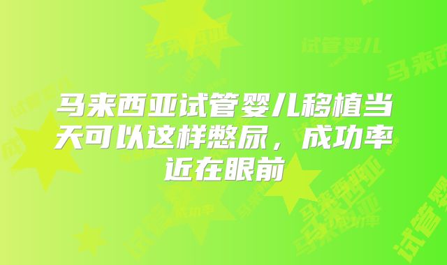 马来西亚试管婴儿移植当天可以这样憋尿，成功率近在眼前