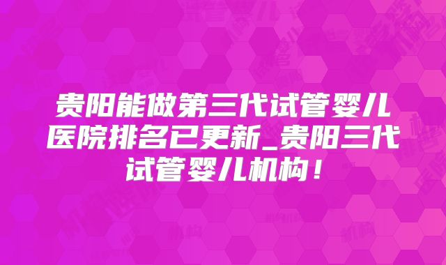 贵阳能做第三代试管婴儿医院排名已更新_贵阳三代试管婴儿机构！