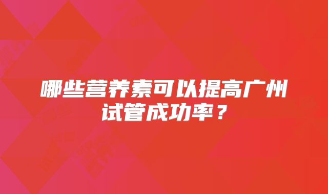 哪些营养素可以提高广州试管成功率?