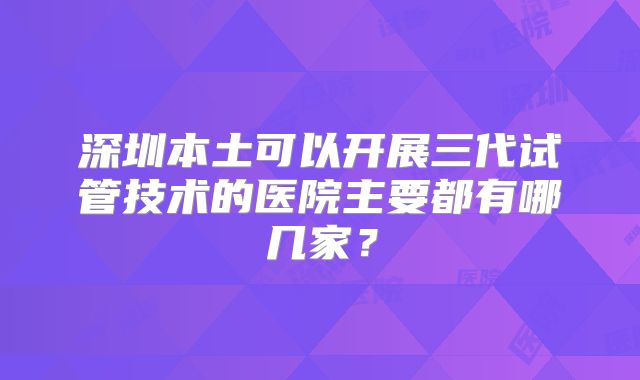 深圳本土可以开展三代试管技术的医院主要都有哪几家？