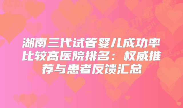 湖南三代试管婴儿成功率比较高医院排名:权威推荐与患者反馈汇总