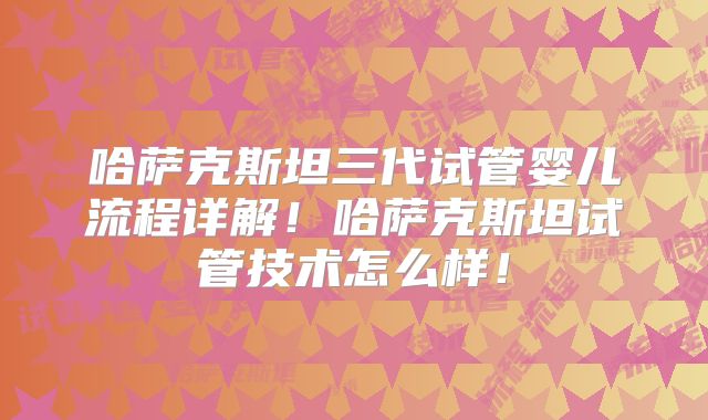 哈萨克斯坦三代试管婴儿流程详解！哈萨克斯坦试管技术怎么样！