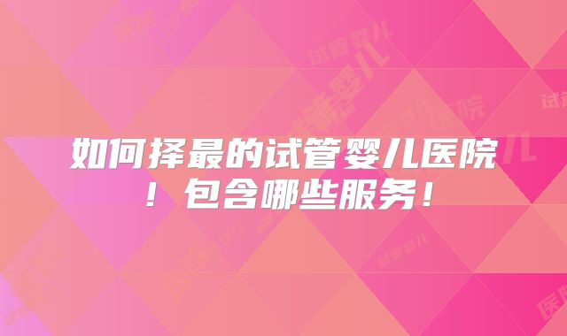 如何择最的试管婴儿医院!包含哪些服务!
