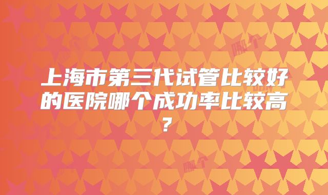 上海市第三代试管比较好的医院哪个成功率比较高？