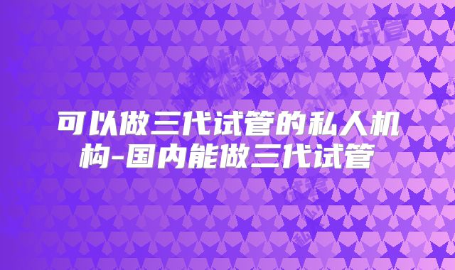 可以做三代试管的私人机构-国内能做三代试管