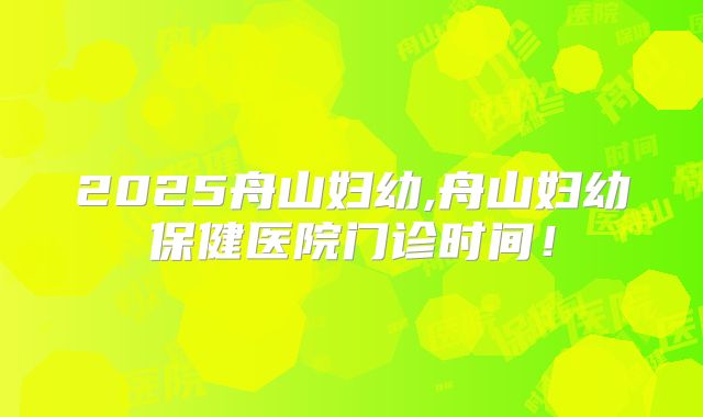 2025舟山妇幼,舟山妇幼保健医院门诊时间！