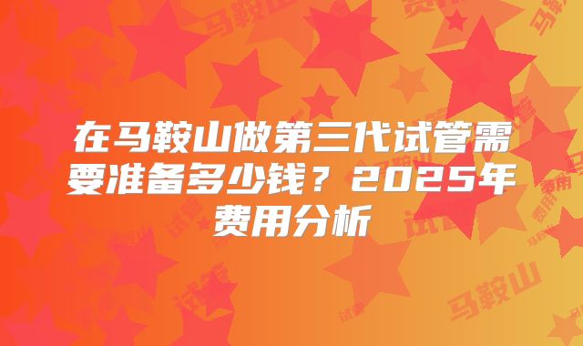 在马鞍山做第三代试管需要准备多少钱？2025年费用分析