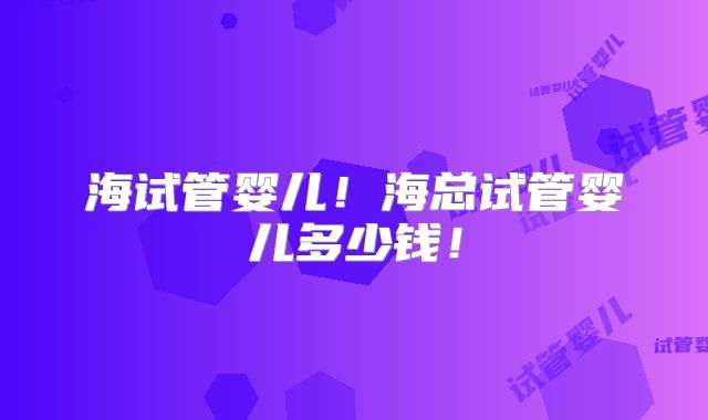 海试管婴儿！海总试管婴儿多少钱！