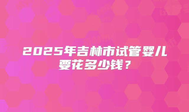 2025年吉林市试管婴儿要花多少钱?